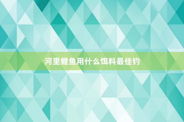 河里鲤鱼用什么饵料最佳钓