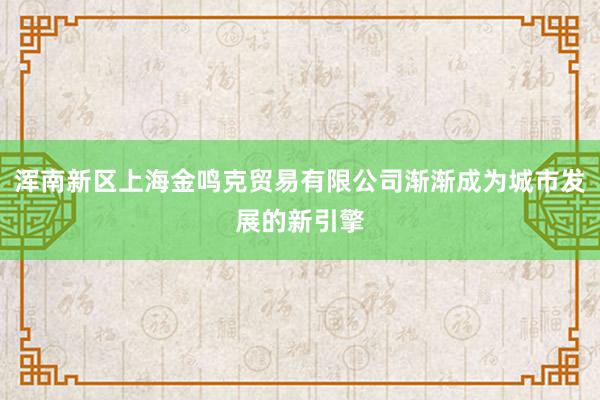 浑南新区上海金鸣克贸易有限公司渐渐成为城市发展的新引擎